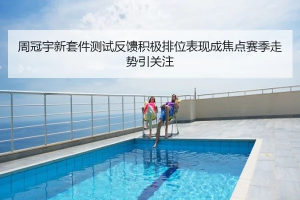 周冠宇新套件测试反馈积极排位表现成焦点赛季走势引关注