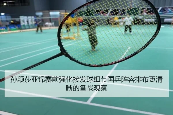 孙颖莎亚锦赛前强化接发球细节国乒阵容排布更清晰的备战观察