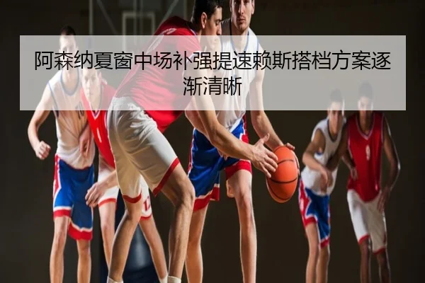 阿森纳夏窗中场补强提速赖斯搭档方案逐渐清晰
