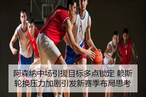 阿森纳中场引援目标多点锁定 赖斯轮换压力加剧引发新赛季布局思考