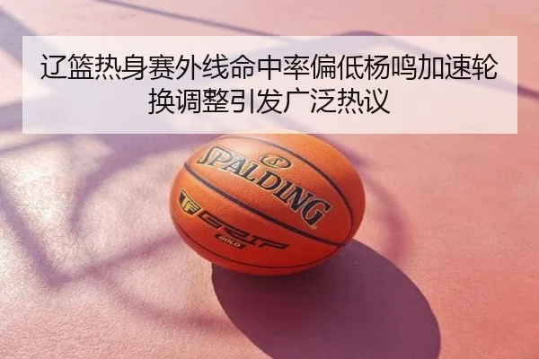 辽篮热身赛外线命中率偏低杨鸣加速轮换调整引发广泛热议