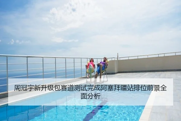周冠宇新升级包赛道测试完成阿塞拜疆站排位前景全面分析